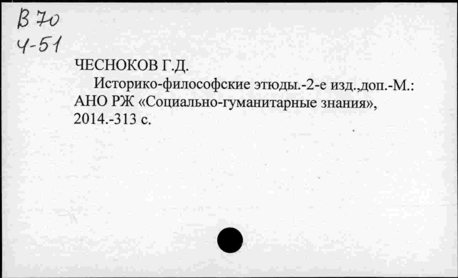 ﻿ЧЕСНОКОВ Г.Д.
Историко-философские этюды.-2-е изд.,доп.-М.: АНО РЖ «Социально-гуманитарные знания», 2014.-313 с.